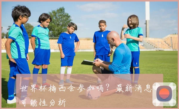 世界杯梅西会参加吗?最新消息与可能性分析