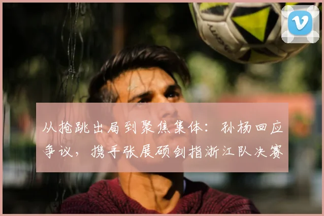 从抢跳出局到聚焦集体:孙杨回应争议,携手张展硕剑指浙江队决赛