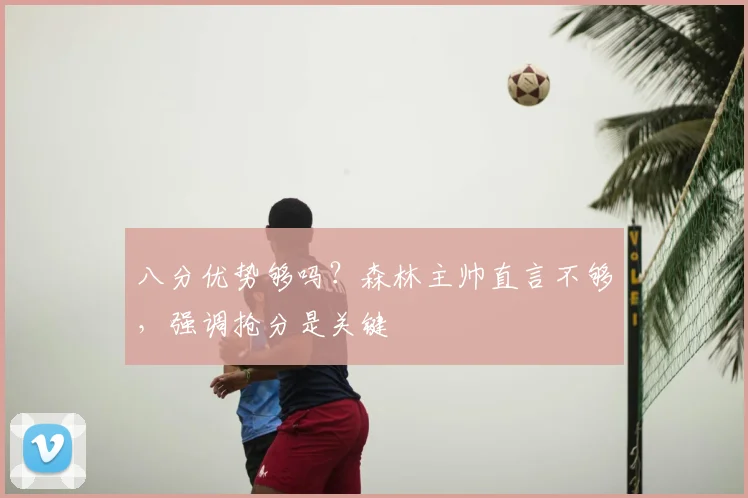 八分优势够吗?森林主帅直言不够,强调抢分是关键