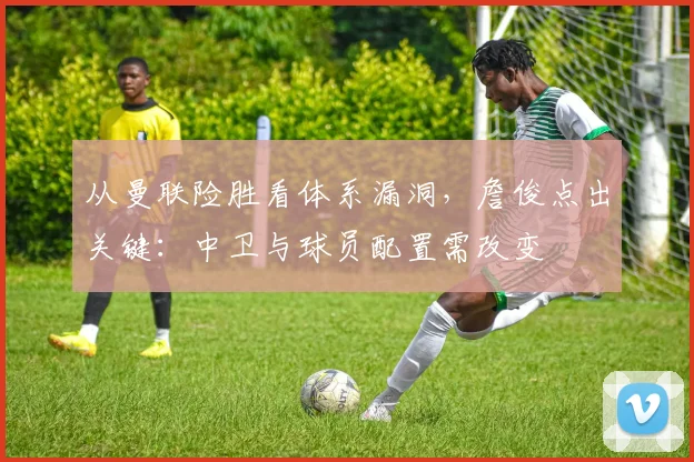 从曼联险胜看体系漏洞,詹俊点出关键:中卫与球员配置需改变