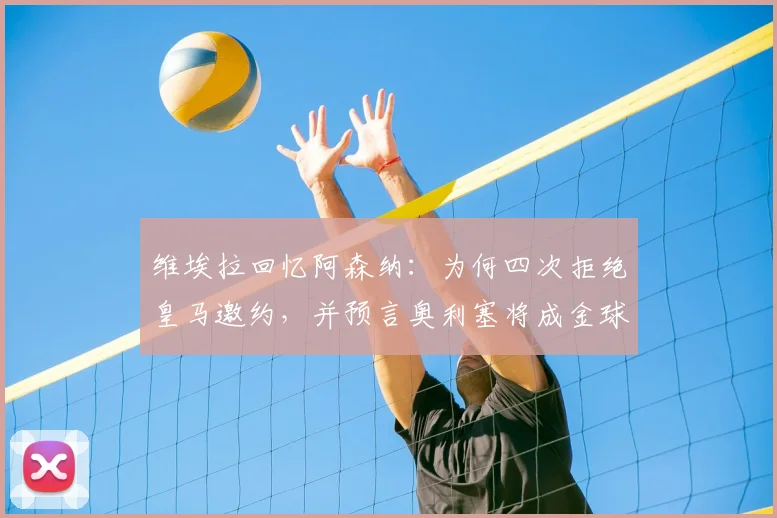 维埃拉回忆阿森纳:为何四次拒绝皇马邀约,并预言奥利塞将成金球级球星