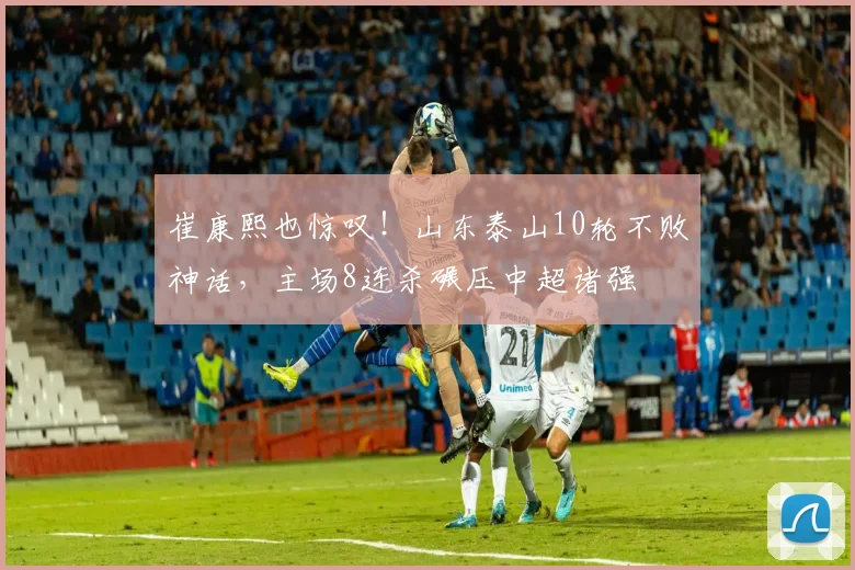 崔康熙也惊叹!山东泰山10轮不败神话,主场8连杀碾压中超诸强