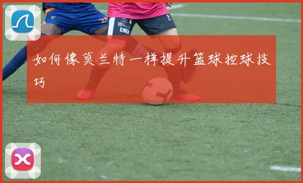 如何像莫兰特一样提升篮球控球技巧