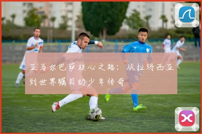 亚马尔巴萨核心之路:从拉玛西亚到世界瞩目的少年传奇