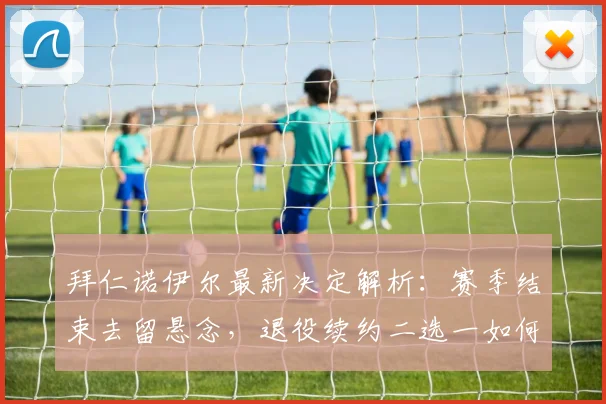 拜仁诺伊尔最新决定解析:赛季结束去留悬念,退役续约二选一如何抉择