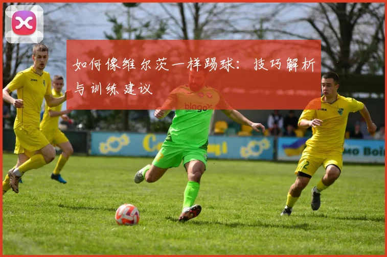 如何像维尔茨一样踢球:技巧解析与训练建议