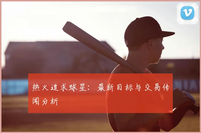 热火追求球星:最新目标与交易传闻分析