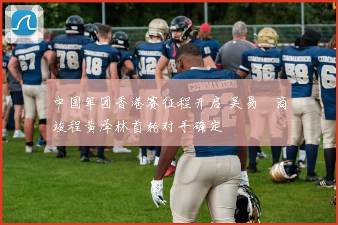 中国军团香港赛征程开启 吴易昺商竣程黄泽林首轮对手确定