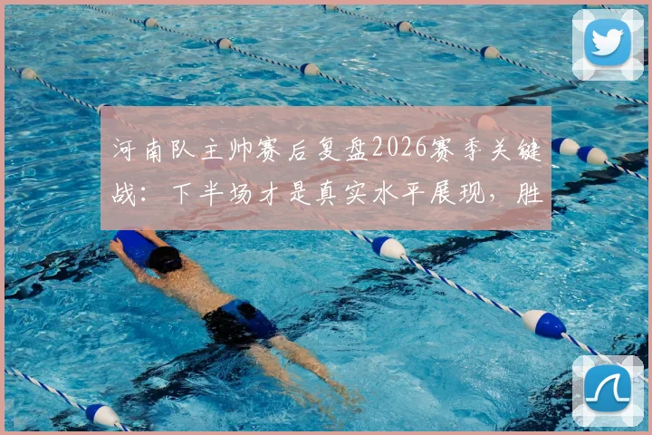 河南队主帅赛后复盘2026赛季关键战：下半场才是真实水平展现，胜利本当属于我们