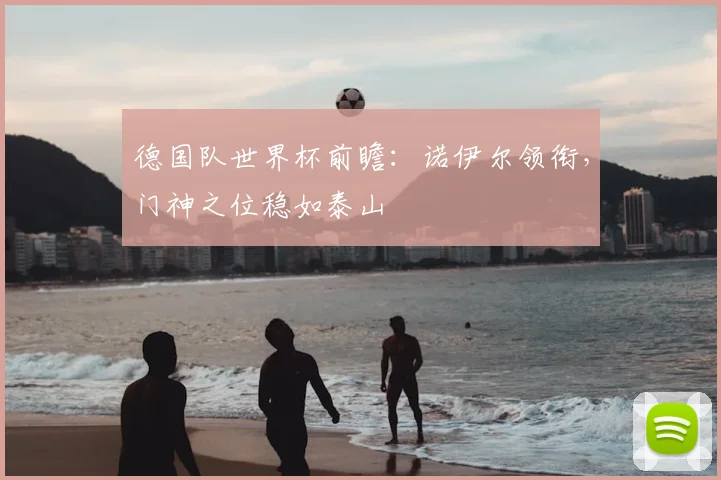 德国队世界杯前瞻:诺伊尔领衔,门神之位稳如泰山
