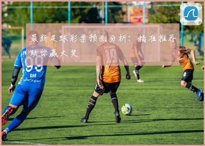 最新足球彩票预测分析:精准推荐助你赢大奖