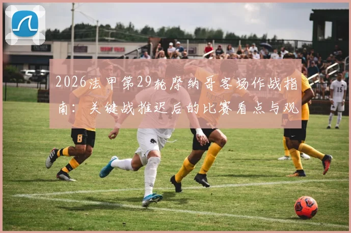 2026法甲第29轮摩纳哥客场作战指南：关键战推迟后的比赛看点与观赛渠道