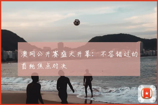 澳网公开赛盛大开幕:不容错过的首轮焦点对决